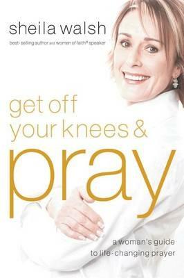 Get Off Your Knees and Pray: A Woman's Guide to Life-Changing Prayer - Sheila Walsh - cover
