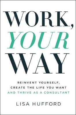 Work, Your Way: Reinvent Yourself, Create the Life You Want and Thrive as a Consultant - Lisa Hufford - cover