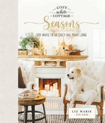 Cozy White Cottage Seasons: 100 Ways to Be Cozy All Year Long (The Perfect Gift for People Who Love Interior Design, Decorating, DIY, Crafting, and Creating Inviting Spaces at Home) - Liz Marie Galvan - cover