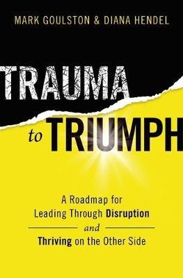 Trauma to Triumph: A Roadmap for Leading Through Disruption (and Thriving on the Other Side) - Mark Goulston,Diana Hendel - cover