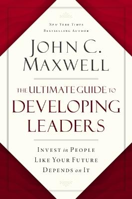 The Ultimate Guide to Developing Leaders: Invest in People Like Your Future Depends on It - John C. Maxwell - cover