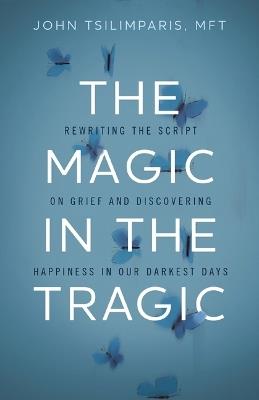 The Magic in the Tragic: Rewriting the Script on Grief and Discovering Happiness in Our Darkest Days - A New Approach to Resilience, Grieving, and Healing in the Midst of Tragedy or Trauma - John Tsilimparis - cover