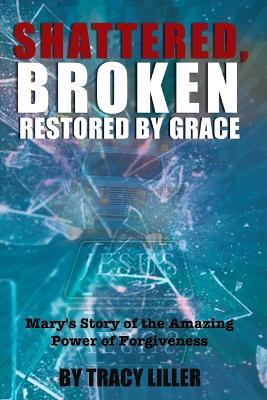 Shattered, Broken Restored by Grace: Mary's Story of the Amazing Power of Forgiveness - Tracy Liller - cover