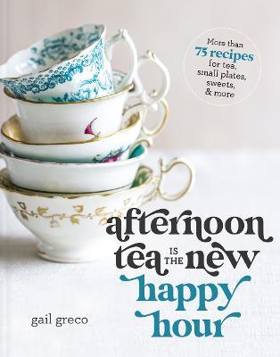 Afternoon Tea Is the New Happy Hour: More than 75 Recipes for Tea, Small Plates, Sweets and   More - Gail Greco - cover