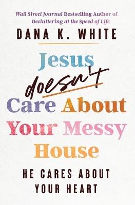 Jesus Doesn't Care About Your Messy House: He Cares About Your Heart - Dana K. White - cover