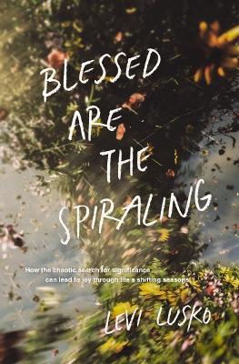 Blessed Are the Spiraling: How the Chaotic Search for Significance Can Lead to Joy Through Life’s Shifting Seasons - Levi Lusko - cover