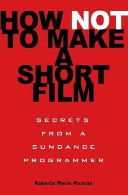 How Not to Make a Short Film: Secrets from a Sundance Programmer - Roberta Munroe - cover