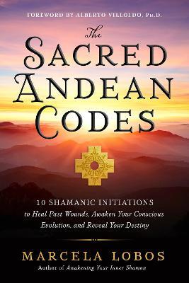 The Sacred Andean Codes: 10 Shamanic Initiations to Heal Past Wounds, Awaken Your Conscious Evolution, and Reveal Your Destiny - Marcela Lobos - cover