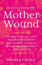 Transforming the Mother Wound: Sacred Practices for Healing Your Inner Wise Woman through Ritual and Grounded Spirituality
