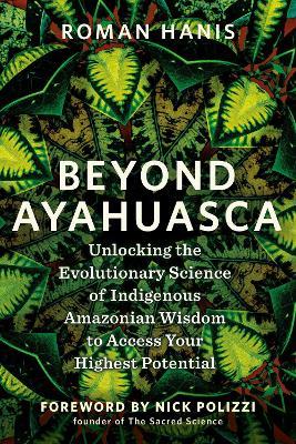 Beyond Ayahuasca: Unlocking the Evolutionary Science of Indigenous Amazonian Wisdom to Access Your  Highest Potential - Roman Hanis - cover