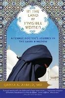 In the Land of Invisible Women: A Female Doctor’s Journey in the Saudi Kingdom - Qanta Ahmed - cover