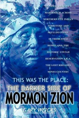 This Was the Place: The Darker Side of Mormon Zion: Manifest Destiny's Mad March Across Northern UTE Indian Territory and Skullduggery in Their Final - GARY WEICKS - cover