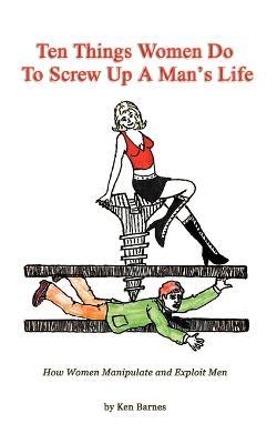 Ten Things Women Do to Screw Up a Man's Life: How Women Manipulate and Exploit Men - Ken Barnes - cover