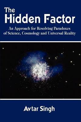 The Hidden Factor: an Approach for Resolving Paradoxes of Science, Cosmology and Universal Reality - Avtar Singh - cover