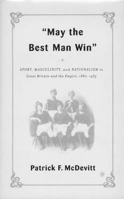 May the Best Man Win: Sport, Masculinity, and Nationalism in Great Britain and the Empire, 1880-1935 - P. McDevitt - cover