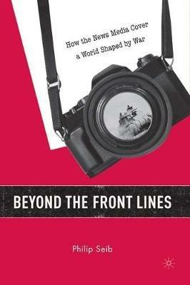 Beyond the Front Lines: How the News Media Cover a World Shaped by War - P. Seib - cover