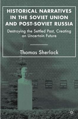 Historical Narratives in the Soviet Union and Post-Soviet Russia: Destroying the Settled Past, Creating an Uncertain Future - T. Sherlock - cover