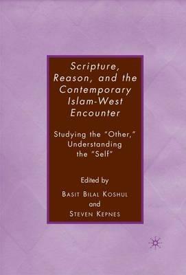 Scripture, Reason, and the Contemporary Islam-West Encounter: Studying the “Other,” Understanding the “Self” - S. Kepnes,B. Koshul - cover