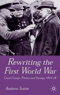 Rewriting the First World War: Lloyd George, Politics and Strategy 1914-1918 - Andrew Suttie - cover