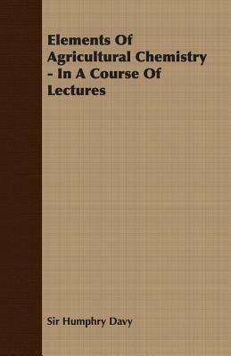 Elements Of Agricultural Chemistry - In A Course Of Lectures - Sir Humphry Davy - cover