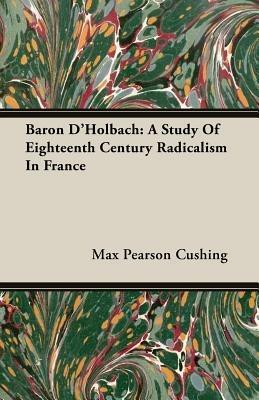 Baron D'Holbach: A Study Of Eighteenth Century Radicalism In France - Max Pearson Cushing - cover