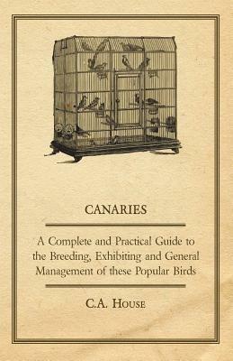 Canaries - A Complete and Practical Guide to the Breeding, Exhibiting and General Management of These Popular Birds - C.A., House - cover