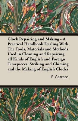 Clock Repairing and Making - A Practical Handbook Dealing With The Tools, Materials and Methods Used in Cleaning and Repairing All Kinds of English and Foreign Timepieces, Striking and Chiming and the Making of English Clocks - F., J. Garrard - cover