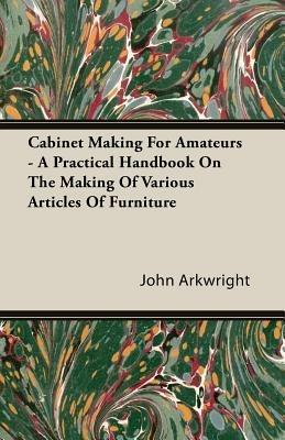 Cabinet Making For Amateurs - A Practical Handbook On The Making Of Various Articles Of Furniture - John, P. Arkwright - cover