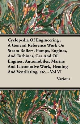 Cyclopedia Of Engineering: A General Reference Work On Steam Boilers, Pumps, Engines, And Turbines, Gas And Oil Engines, Automobiles, Marine And Locomotive Work, Heating And Ventilating, Etc. - Vol VI - Various - cover