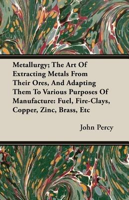 Metallurgy; The Art Of Extracting Metals From Their Ores, And Adapting Them To Various Purposes Of Manufacture: Fuel, Fire-Clays, Copper, Zinc, Brass, Etc - John Percy - cover