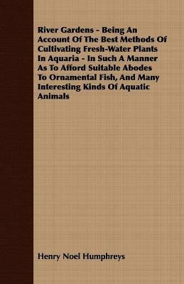 River Gardens - Being An Account Of The Best Methods Of Cultivating Fresh-Water Plants In Aquaria - In Such A Manner As To Afford Suitable Abodes To Ornamental Fish, And Many Interesting Kinds Of Aquatic Animals - Henry Noel Humphreys - cover