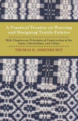 A Practical Treatise on Weaving and Designing Textile Fabrics - With Chapters On Principles Of Construction Of The Loom, Calculations, And Colour - Thomas R. Ashenhurst - cover