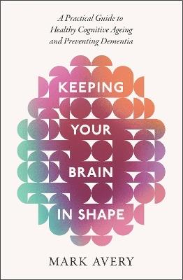 Keeping Your Brain in Shape: A Practical Guide to Healthy Cognitive Ageing and Preventing Dementia - Mark Avery - cover