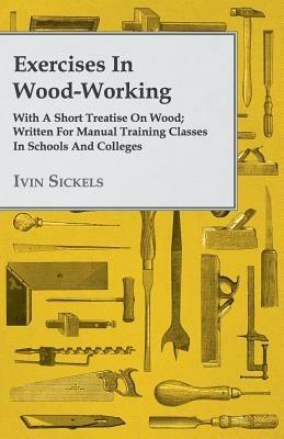 Exercises In Wood-Working; With A Short Treatise On Wood; Written For Manual Training Classes In Schools And Colleges - Ivin Sickels - cover