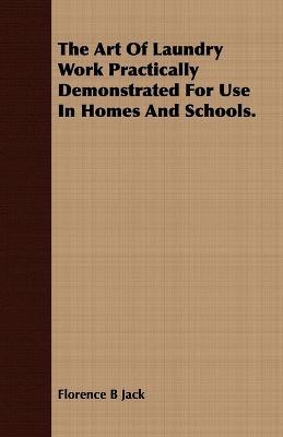 The Art Of Laundry Work Practically Demonstrated For Use In Homes And Schools. - Florence B Jack - cover