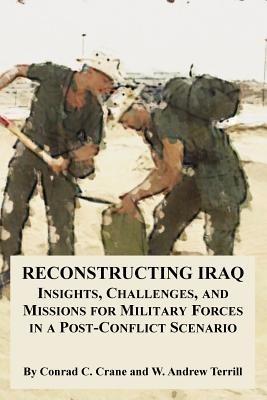 Reconstructing Iraq: Insights, Challenges, and Missions for Military Forces in a Post-Conflict Scenario - Conrad C Crane,W Andrew Terrill - cover