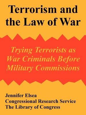 Terrorism and the Law of War: Trying Terrorists as War Criminals Before Military Commissions - Jennifer Elsea,Congressional Research Service,The Library of Congress - cover