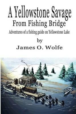 A Yellowstone Savage from Fishing Bridge: Adventures of a fishing guide on Yellowstone Lake - James O Wolfe - cover