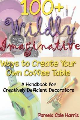 100+ Wildly Imaginative Ways to Create Your Own Coffee Table: A Handbook for Creatively Deficient Decorators - cover