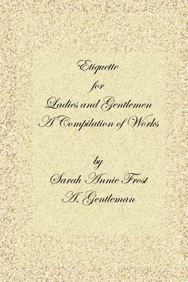 Etiquette for Ladies and Gentlemen: A Compilation of Frost's Laws and By Laws of American Society and A Gentleman's Laws of Etiquette - Alexandra, Dallas Sharp,Sarah, Annie Frost,A. Gentleman - cover
