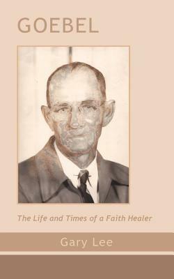 Goebel: The Life and Times of a Faith Healer - Gary Lee - cover
