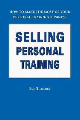 Selling Personal Training: How To Make the Most of Your Personal Training Business - Ron Thatcher - cover
