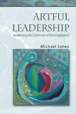Artful Leadership: Awakening the Commons of the Imagination - Michael Jones - cover