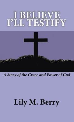 I Believe I'll Testify: A Story of the Grace and Power of God - Lily M. Berry - cover