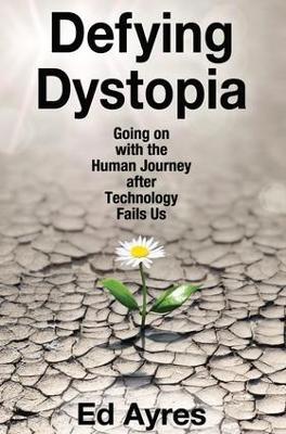 Defying Dystopia: Going on with the Human Journey After Technology Fails Us - Ed Ayres - cover