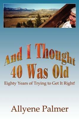And I Thought 40 Was Old: Eighty Years of Trying to Get It Right! - Allyene Palmer - cover