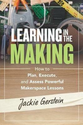 Learning in the Making: How to Plan, Execute, and Assess Powerful Makerspace Lessons - Jackie Gerstein - cover