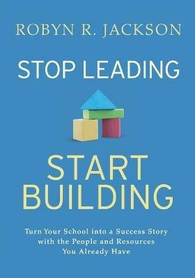 Stop Leading, Start Building!: Turn Your School into a Success Story with the People and Resources You Already Have - Robyn R. Jackson - cover