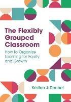 The Flexibly Grouped Classroom: How to Organize Learning for Equity and Growth - Kristina J. Doubet - cover