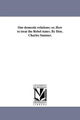 Our domestic relations: or, How to treat the Rebel states. By Hon. Charles Sumner. - Charles Sumner - cover